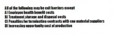 All of the following may be exit barriers except
A) Employee health benefit costs
B) Treatment,storage and disposal costs
C) Penalties for terminating contracts with raw material suppliers
D) Increasing opportunity cost of production