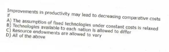 Improvements in productivity may lead to decreasing comparative costs if
A) The assumption of fixed technologies under constant costs is relaxed
B) Technologies available to each nation is allowed to differ
C) Resource endowments are allowed to vary
D) All of the above