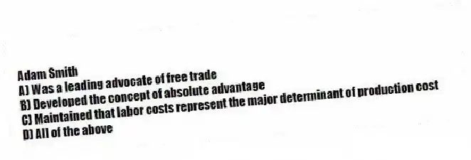 Adam Smith
A) Was a leading advocate of free trade
B) Developed the concept of absolute advantage
C) Maintained that labor costs represent the major determinant of production cost
D) All of the above