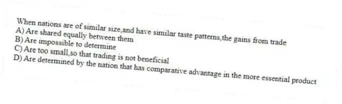 When nations are of similar size,and have similar taste patterns,the gains from trade
A) Are shared equally between them
B) Are impossible to determine
C) Are too small,so that trading is not beneficial
D) Are determined by the nation that has comparative advantage in the more essential product