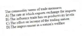 The commodity terms of trade measures
A) The rate at which exports exchange for imports
B) The influence trade has on productivity levels
C) The effect on income of the trading nation
D) The improvement in a nation's welfare