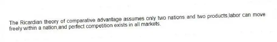 The Ricardian theory of comparative advantage assumes only two nations and two products,labor can move freely within a nation,and perfect competition exists in all markets.