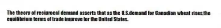 The theory of reciprocal demand asserts that as the U.S.demand for Canadian wheat rises,the equilibrium terms of trade improve for the United States.