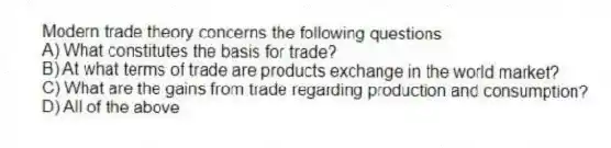 Modern trade theory concerns the following questions
A) What constitutes the basis for trade?
B) At what terms of trade are products exchange in the world market?
C) What are the gains from trade regarding production and consumption?
D) All of the above