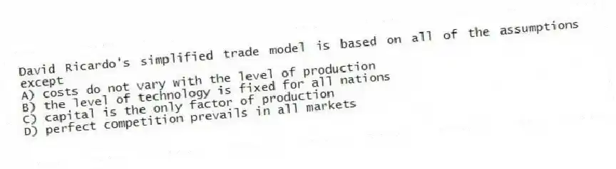 David Ricardo's simplified trade model is based on all of the assumptions except
A) costs do not vary with the level of production
B) the level of technology is fixed for all nations
C) capital is the only factor of production
D) perfect competition prevails in all markets