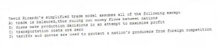 David Ricardo's simplified trade model assumes all of the following except
A) trade is balanced,thus ruling out money flows between nations
B) firms make production decisions in an attempt to maximize profit
C) transportation costs are zero
D) tariffs and quotas are used to protect a nation's producers from foreign competition