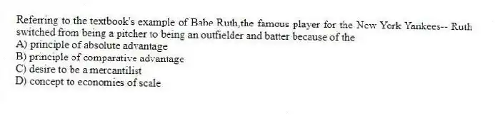 Referring to the textbook's example of Babe Ruth,the famous player for the New York Yankees-- Ruth switched from being a pitcher to being an outfielder and batter because of the
A) principle of absolute advantage
B) principle of comparative advantage
C) desire to be a mercantilist
D) concept to economies of scale