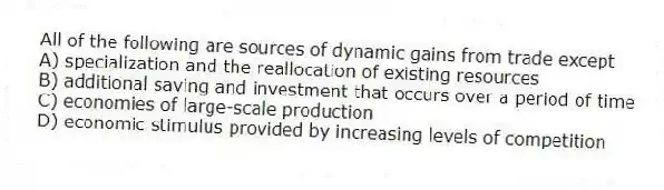 All of the following are sources of dynamic gains from trade except
A) specialization and the reallocation of existing resources
B) additional saving and investment that occurs over a period of time
C) economies of large-scale production
D) economic stimulus provided by increasing levels of competition