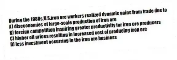 During the 1980s,U.S.iron ore workers realized dynamic gains from trade due to
A) diseconomies of large-scale production of iron ore
B) foreign competition inspiring greater productivity for iron ore producers
C) higher oil prices resulting in increased cost of producing iron ore
D) less investment occurring in the iron ore business