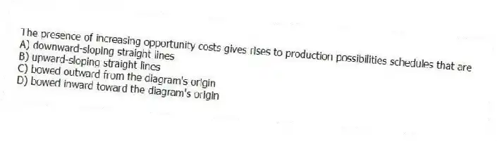 The presence of increasing opportunity costs gives rises to production possibilities schedules that are
A) downward-sloping straight lines
B) upward-sloping straight lines
C) bowed outward from the diagram's origin
D) bowed inward toward the diagram's origin