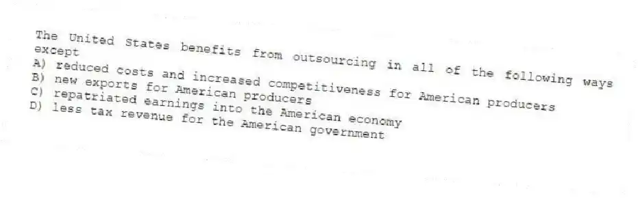 The United States benefits from outsourcing in all of the following ways except
A) reduced costs and increased competitiveness for American producers
B) new exports for American producers
C) repatriated earnings into the American economy
D) less tax revenue for the American government