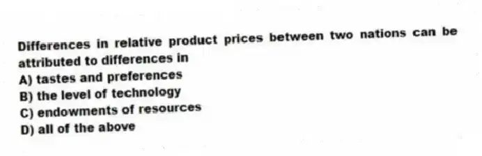 Differences in relative product prices between two nations can be attributed to differences in
A) tastes and preferences
B) the level of technology
C) endowments of resources
D) all of the above
