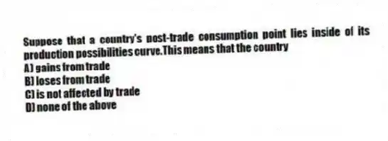 Suppose that a country's post-trade consumption point lies inside of its production possibilities curve.This means that the country
A) gains from trade
B) loses from trade
C) is not affected by trade
D) none of the above