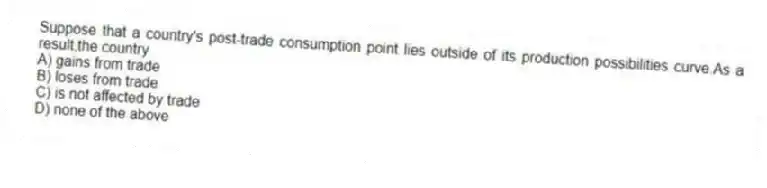 Suppose that a country's post-trade consumption point lies outside of its production possibilities curve.As a result,the country
A) gains from trade
B) loses from trade
C) is not affected by trade
D) none of the above