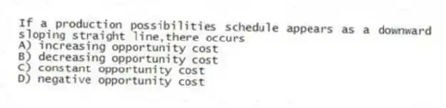 If a production possibilities schedule appears as a downward sloping straight line,there occurs
A) increasing opportunity cost
B) decreasing opportunity cost
C) constant opportunity cost
D) negative opportunity cost