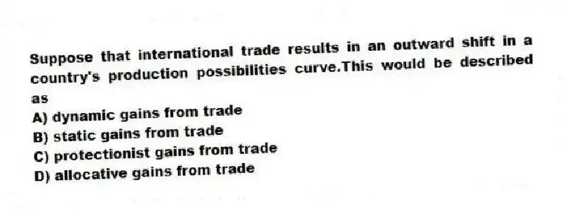 Suppose that international trade results in an outward shift in a country's production possibilities curve.This would be described as
A) dynamic gains from trade
B) static gains from trade
C) protectionist gains from trade
D) allocative gains from trade
