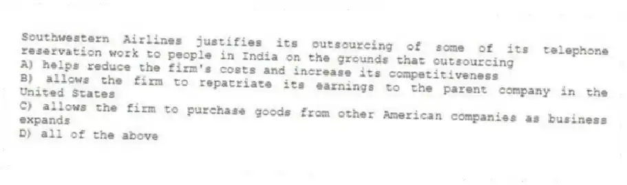 Southwestern Airlines justifies its outsourcing of some of its telephone reservation work to people in India on the grounds that outsourcing
A) helps reduce the firm's costs and increase its competitiveness
B) allows the firm to repatriate its earnings to the parent company in the United States
C) allows the firm to purchase goods from other American companies as business expands
D) all of the above