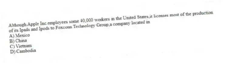 Although Apple Inc.employees some 40,000 workers in the United States,it licenses most of the production of its Ipads and Ipods to Foxconn Technology Group,a company located in
A) Mexico
B) China
C) Vietnam
D) Cambodia