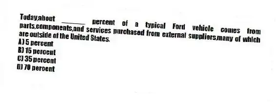Today,about ______ percent of a typical Ford vehicle comes from parts,components,and services purchased from external suppliers,many of which are outside of the United States.
A) 5 percent
B) 15 percent
C) 35 percent
D) 70 percent