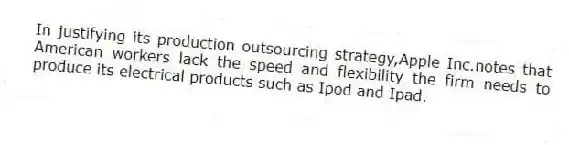 In justifying its production outsourcing strategy,Apple Inc.notes that American workers lack the speed and flexibility the firm needs to produce its electrical products such as Ipod and Ipad.