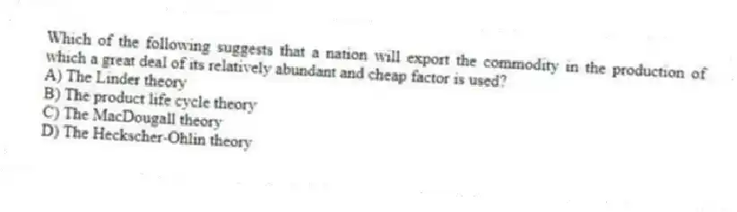 Which of the following suggests that a nation will export the commodity in the production of which a great deal of its relatively abundant and cheap factor is used?
A) The Linder theory
B) The product life cycle theory
C) The MacDougall theory
D) The Heckscher-Ohlin theory