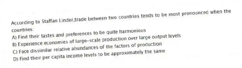 According to Staffan Linder,trade between two countries tends to be most pronounced when the countries:
A) Find their tastes and preferences to be quite harmonious
B) Experience economies of large-scale production over large output levels
C) Face dissimilar relative abundances of the factors of production
D) Find their per capita income levels to be approximately the same