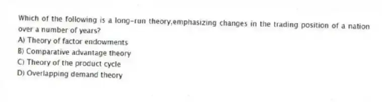 Which of the following is a long-run theory,emphasizing changes in the trading position of a nation over a number of years?
A) Theory of factor endowments
B) Comparative advantage theory
C) Theory of the product cycle
D) Overlapping demand theory