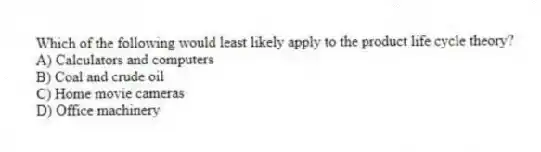 Which of the following would least likely apply to the product life cycle theory?
A) Calculators and computers
B) Coal and crude oil
C) Home movie cameras
D) Office machinery