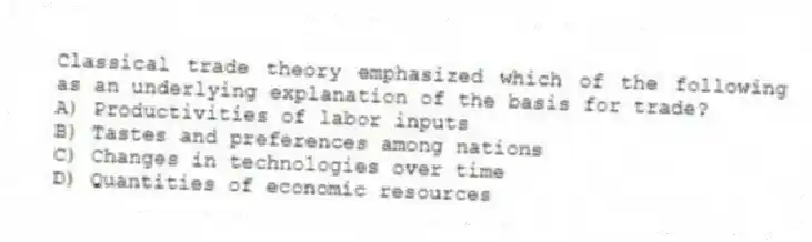 Classical trade theory emphasized which of the following as an underlying explanation of the basis for trade?
A) Productivities of labor inputs
B) Tastes and preferences among nations
C) Changes in technologies over time
D) Quantities of economic resources