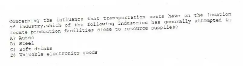 Concerning the influence that transportation costs have on the location of industry,which of the following industries has generally attempted to locate production facilities close to resource supplies?
A) Autos
B) Steel
C) Soft drinks
D) Valuable electronics goods