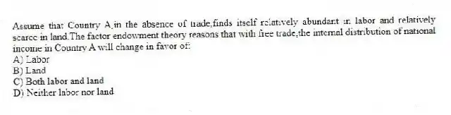 Assume that Country A,in the absence of trade,finds itself relatively abundant in labor and relatively scarce in land.The factor endowment theory reasons that with free trade,the internal distribution of national income in Country A will change in favor of:
A) Labor
B) Land
C) Both labor and land
D) Neither labor nor land