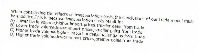 When considering the effects of transportation costs,the conclusions of our trade model must be modified.This is because transportation costs result in:
A) Lower trade volume,higher import prices,smaller gains from trade
B) Lower trade volume,lower import prices,smaller gains from trade
C) Higher trade volume,higher import prices,smaller gains from trade
D) Higher trade volume,lower import prices,greater gains from trade