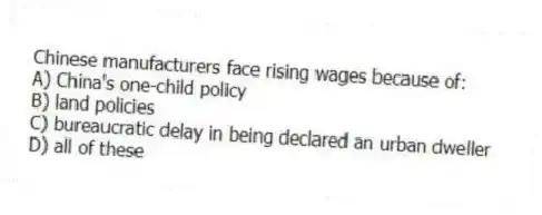 Chinese manufacturers face rising wages because of:
A) China's one-child policy
B) land policies
C) bureaucratic delay in being declared an urban dweller
D) all of these