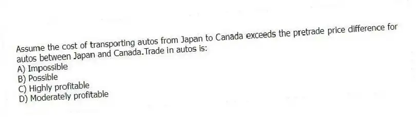 Assume the cost of transporting autos from Japan to Canada exceeds the pretrade price difference for autos between Japan and Canada.Trade in autos is:
A) Impossible
B) Possible
C) Highly profitable
D) Moderately profitable