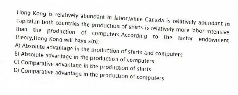 Hong Kong is relatively abundant in labor,while Canada is relatively abundant in capital.In both countries the production of shirts is relatively more labor intensive than the production of computers.According to the factor endowment theory,Hong Kong will have a(n):
A) Absolute advantage in the production of shirts and computers
B) Absolute advantage in the production of computers
C) Comparative advantage in the production of shirts
D) Comparative advantage in the production of computers