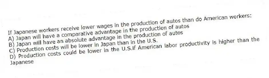 If Japanese workers receive lower wages in the production of autos than do American workers:
A) Japan will have a comparative advantage in the production of autos
B) Japan will have an absolute advantage in the production of autos
C) Production costs will be lower in Japan than in the U.S.
D) Production costs could be lower in the U.S.if American labor productivity is higher than the Japanese