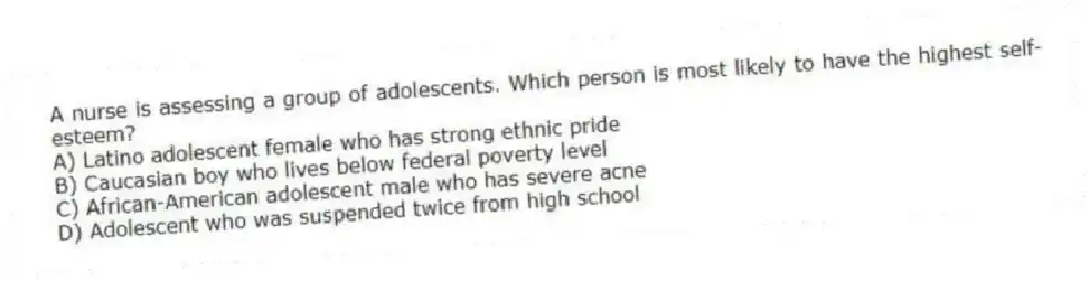 A nurse is assessing a group of adolescents. Which person is most likely to have the highest self-esteem?
A) Latino adolescent female who has strong ethnic pride
B) Caucasian boy who lives below federal poverty level
C) African-American adolescent male who has severe acne
D) Adolescent who was suspended twice from high school