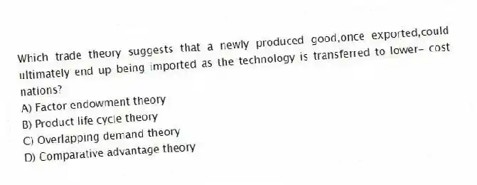 Which trade theory suggests that a newly produced good,once exported,could ultimately end up being imported as the technology is transferred to lower- cost nations?
A) Factor endowment theory
B) Product life cycle theory
C) Overlapping demand theory
D) Comparative advantage theory