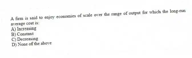 A firm is said to enjoy economies of scale over the range of output for which the long-run average cost is:
A) Increasing
B) Constant
C) Decreasing
D) None of the above