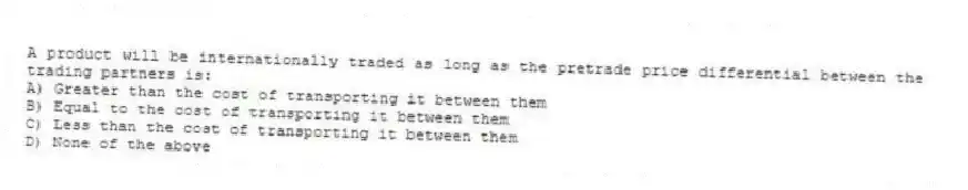 A product will be internationally traded as long as the pretrade price differential between the trading partners is:
A) Greater than the cost of transporting it between them
B) Equal to the cost of transporting it between them
C) Less than the cost of transporting it between them
D) None of the above