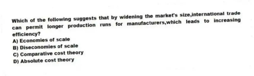 Which of the following suggests that by widening the market's size,international trade can permit longer production runs for manufacturers,which leads to increasing efficiency?
A) Economies of scale
B) Diseconomies of scale
C) Comparative cost theory
D) Absolute cost theory
