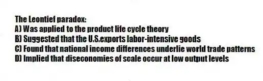 The Leontief paradox:
A) Was applied to the product life cycle theory
B) Suggested that the U.S.exports labor-intensive goods
C) Found that national income differences underlie world trade patterns
D) Implied that diseconomies of scale occur at low output levels