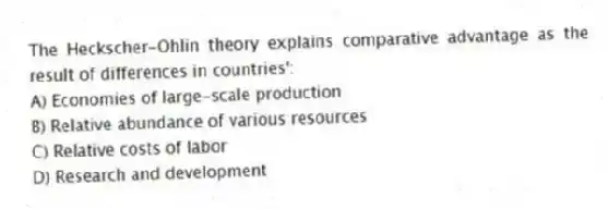The Heckscher-Ohlin theory explains comparative advantage as the result of differences in countries':
A) Economies of large-scale production
B) Relative abundance of various resources
C) Relative costs of labor
D) Research and development