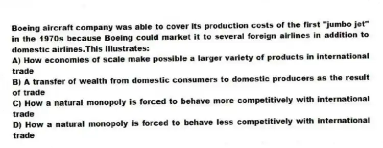 Boeing aircraft company was able to cover its production costs of the first "jumbo jet" in the 1970s because Boeing could market it to several foreign airlines in addition to domestic airlines.This illustrates:
A) How economies of scale make possible a larger variety of products in international trade
B) A transfer of wealth from domestic consumers to domestic producers as the result of trade
C) How a natural monopoly is forced to behave more competitively with international trade
D) How a natural monopoly is forced to behave less competitively with international trade