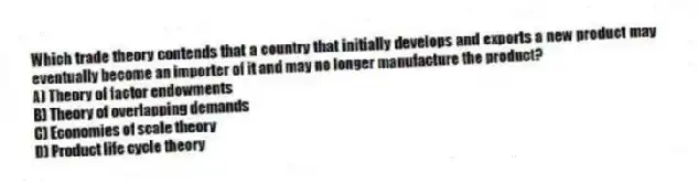 Which trade theory contends that a country that initially develops and exports a new product may eventually become an importer of it and may no longer manufacture the product?
A) Theory of factor endowments
B) Theory of overlapping demands
C) Economies of scale theory
D) Product life cycle theory