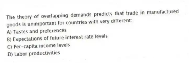 The theory of overlapping demands predicts that trade in manufactured goods is unimportant for countries with very different:
A) Tastes and preferences
B) Expectations of future interest rate levels
C) Per-capita income levels
D) Labor productivities