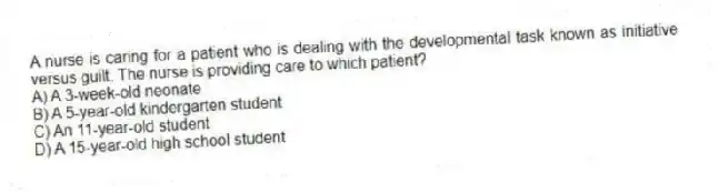 A nurse is caring for a patient who is dealing with the developmental task known as initiative versus guilt. The nurse is providing care to which patient?
A) A 3-week-old neonate
B) A 5-year-old kindergarten student
C) An 11-year-old student
D) A 15-year-old high school student
