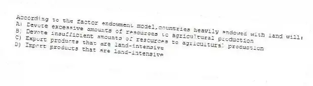 According to the factor endowment model,countries heavily endowed with land will:
A) Devote excessive amounts of resources to agricultural production
B) Devote insufficient amounts of resources to agricultural production
C) Export products that are land-intensive
D) Import products that are land-intensive