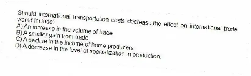 Should international transportation costs decrease,the effect on international trade would include:
A) An increase in the volume of trade
B) A smaller gain from trade
C) A decline in the income of home producers
D) A decrease in the level of specialization in production.