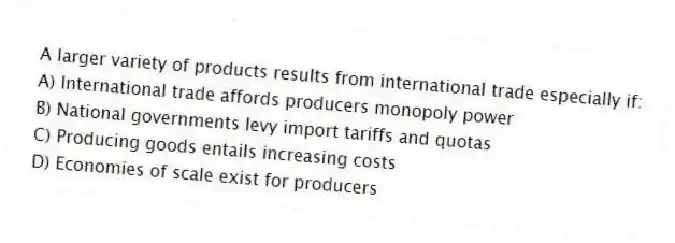 A larger variety of products results from international trade especially if:
A) International trade affords producers monopoly power
B) National governments levy import tariffs and quotas
C) Producing goods entails increasing costs
D) Economies of scale exist for producers